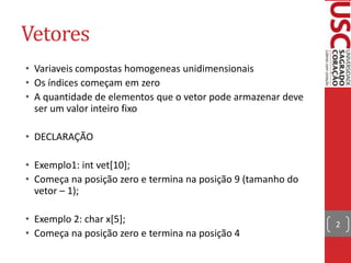 Vetores
• Variaveis compostas homogeneas unidimensionais
• Os índices começam em zero
• A quantidade de elementos que o vetor pode armazenar deve
ser um valor inteiro fixo
• DECLARAÇÃO
• Exemplo1: int vet[10];
• Começa na posição zero e termina na posição 9 (tamanho do
vetor – 1);
• Exemplo 2: char x[5];
• Começa na posição zero e termina na posição 4

2

 