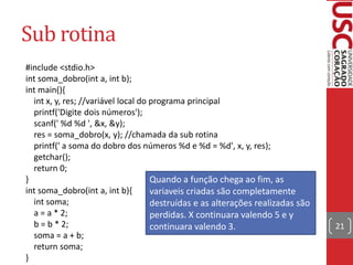 Sub rotina
#include <stdio.h>
int soma_dobro(int a, int b);
int main(){
int x, y, res; //variável local do programa principal
printf('Digite dois números');
scanf(' %d %d ', &x, &y);
res = soma_dobro(x, y); //chamada da sub rotina
printf(' a soma do dobro dos números %d e %d = %d', x, y, res);
getchar();
return 0;
}
Quando a função chega ao fim, as
int soma_dobro(int a, int b){
variaveis criadas são completamente
int soma;
destruídas e as alterações realizadas são
a = a * 2;
perdidas. X continuara valendo 5 e y
b = b * 2;
continuara valendo 3.
soma = a + b;
return soma;
}

21

 