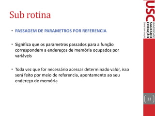 Sub rotina
• PASSAGEM DE PARAMETROS POR REFERENCIA
• Significa que os parametros passados para a função
correspondem a endereços de memória ocupados por
variáveis
• Toda vez que for necessário acessar determinado valor, isso
será feito por meio de referencia, apontamento ao seu
endereço de memória

23

 