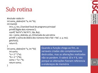 Sub rotina
#include <stdio.h>
int soma_dobro(int *a, int *b);
int main(){
int x, y, res; //variável local do programa principal
printf('Digite dois números');
scanf(' %d %*c %d %*c', &x, &y);
res = soma_dobro(x, y); //chamada da sub rotina
printf(' a soma do dobro dos números %d e %d = %d', x, y, res);
getchar();
return 0;
}
Quando a função chega ao fim, as
int soma_dobro(int *a, int *b){
variaveis criadas são completamente
int soma;
*a = 2 * (*a);
destruídas, mas as alterações realizadas
*b = 2 * (*b);
não se perdem. X valerá 10 e Y 6, isto
soma = *a + *b;
porque as alterações fizeram referencia
return soma;
a endereços de memória
}

24

 