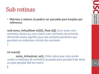 Sub rotinas
• Matrizes e vetores só podem ser passadas para funções por
referencia
void soma_linhas(float m[][5], float v[]){ //um vetor com
colchetes vazios ou uma matriz com colchetes da primeira
dimensão vazios significa que são variáveis ponteiros que
guardam os endereços iniciais das variáveis
}
int main(){
soma_linhas(mat, vet); //isto indica que esta sendo
usado o endereço de memória ocupado pela posição 0 do vetor
ou pela posição 0x0 da matriz
}

26

 