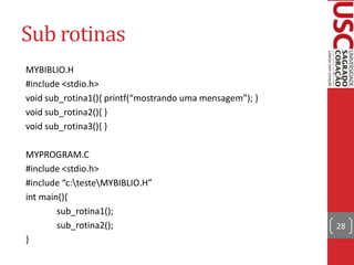 Sub rotinas
MYBIBLIO.H
#include <stdio.h>
void sub_rotina1(), printf(“mostrando uma mensagem”); void sub_rotina2(){ }
void sub_rotina3(){ }

MYPROGRAM.C
#include <stdio.h>
#include “c:testeMYBIBLIO.H”
int main(){
sub_rotina1();
sub_rotina2();
}

28

 
