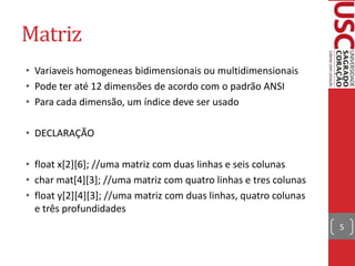 Matriz
• Variaveis homogeneas bidimensionais ou multidimensionais
• Pode ter até 12 dimensões de acordo com o padrão ANSI
• Para cada dimensão, um índice deve ser usado
• DECLARAÇÃO
• float x[2][6]; //uma matriz com duas linhas e seis colunas
• char mat[4][3]; //uma matriz com quatro linhas e tres colunas
• float y[2][4][3]; //uma matriz com duas linhas, quatro colunas
e três profundidades
5

 