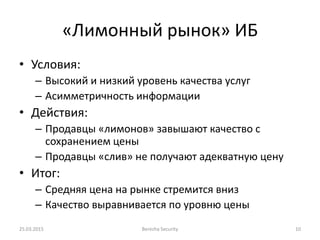 «Лимонный рынок» ИБ
• Условия:
– Высокий и низкий уровень качества услуг
– Асимметричность информации
• Действия:
– Продавцы «лимонов» завышают качество с
сохранением цены
– Продавцы «слив» не получают адекватную цену
• Итог:
– Средняя цена на рынке стремится вниз
– Качество выравнивается по уровню цены
25.03.2015 Berezha Security 10
 