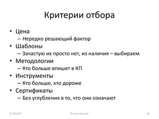 Критерии отбора
• Цена
– Нередко решающий фактор
• Шаблоны
– Зачастую их просто нет, из наличия – выбираем
• Методологии
– Кто больше впишет в КП
• Инструменты
– Кто больше, кто дороже
• Сертификаты
– Без углубления в то, что они означают
25.03.2015 Berezha Security 18
 