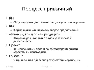 Процесс привычный
• RFI
– Сбор информации о компетенциях участников рынка
• RFP
– Формальный или не очень запрос предложений
• «Тендер», конкурс или редукцион
– Широкое разнообразие видов хаотической
деятельности
• Проект
– Консалтинговый проект со всеми характерными
горестями и невзгодами
• Follow-up
– Опциональная проверка результатов исправления
25.03.2015 Berezha Security 6
 