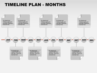 TIMELINE PLAN - MONTHS


Go ahead and                   Go ahead and                                  Go ahead and                   Go ahead and                               Go ahead and
replace it with your           replace it with your                          replace it with your           replace it with your                       replace it with your
own text. This is an           own text. This is an                          own text. This is an           own text. This is an                       own text. This is an
example text.                  example text.                                 example text.                  example text.                              example text.




      JAN              FEB              MAR           APR           MAY            JUN              JUL             AUG            SEP       OKT                NOV           DEC




                 Go ahead and                         Go ahead and                           Go ahead and                                Go ahead and
                 replace it with your                 replace it with your                   replace it with your                        replace it with your
                 own text. This is an                 own text. This is an                   own text. This is an                        own text. This is an
                 example text.                        example text.                          example text.                               example text.
 
