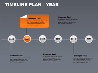 TIMELINE PLAN - YEAR

                                                                                           Example Text
                                  Example Text                                            Go ahead and replace it with your own
                                 Go ahead and replace it with your own                    text. This is an example text. Go
                                 text. This is an example text. Go                        ahead and replace it with your own
                                 ahead and replace it with your own                       text. This is an example text
                                 text. This is an example text




 2012                       2013                         2014                         2015                        2016                          2017




                                                               Example Text
  Example Text                                                                                                         Example Text
                                                              Go ahead and replace it with your own
 Go ahead and replace it with your own                        text. This is an example text. Go                        Go ahead and replace it with your own
 text. This is an example text. Go                            ahead and replace it with your own                       text. This is an example text. Go
 ahead and replace it with your own                           text. This is an example text                            ahead and replace it with your own
 text. This is an example text                                                                                         text. This is an example text
 