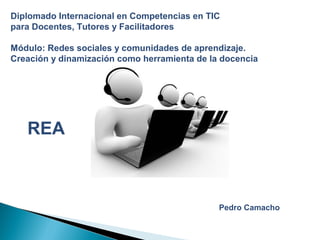 Diplomado Internacional en Competencias en TIC
para Docentes, Tutores y Facilitadores
Módulo: Redes sociales y comunidades de aprendizaje.
Creación y dinamización como herramienta de la docencia
Pedro Camacho
REA
 