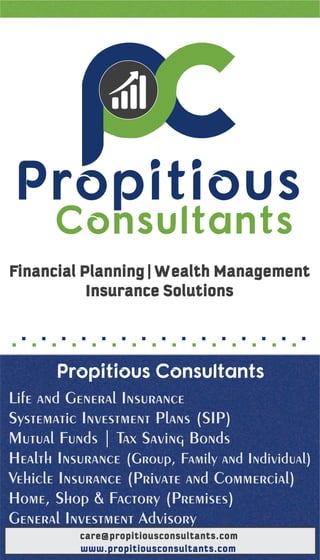 Financial Planning | Wealth Management
Insurance Solutions
Propitious Consultants
Life and General Insurance
Systematic Investment Plans (SIP)
Mutual Funds | Tax Saving Bonds
Health Insurance (Group, Family and Individual)
Vehicle Insurance (Private and Commercial)
Home, Shop & Factory (Premises)
General Investment Advisory
Propitious
Consultants
www.propitiousconsultants.com
care@propitiousconsultants.com
 