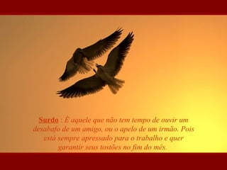 Surdo : É aquele que não tem tempo de ouvir um
desabafo de um amigo, ou o apelo de um irmão. Pois
está sempre apressado para o trabalho e quer
garantir seus tostões no fim do mês.
 