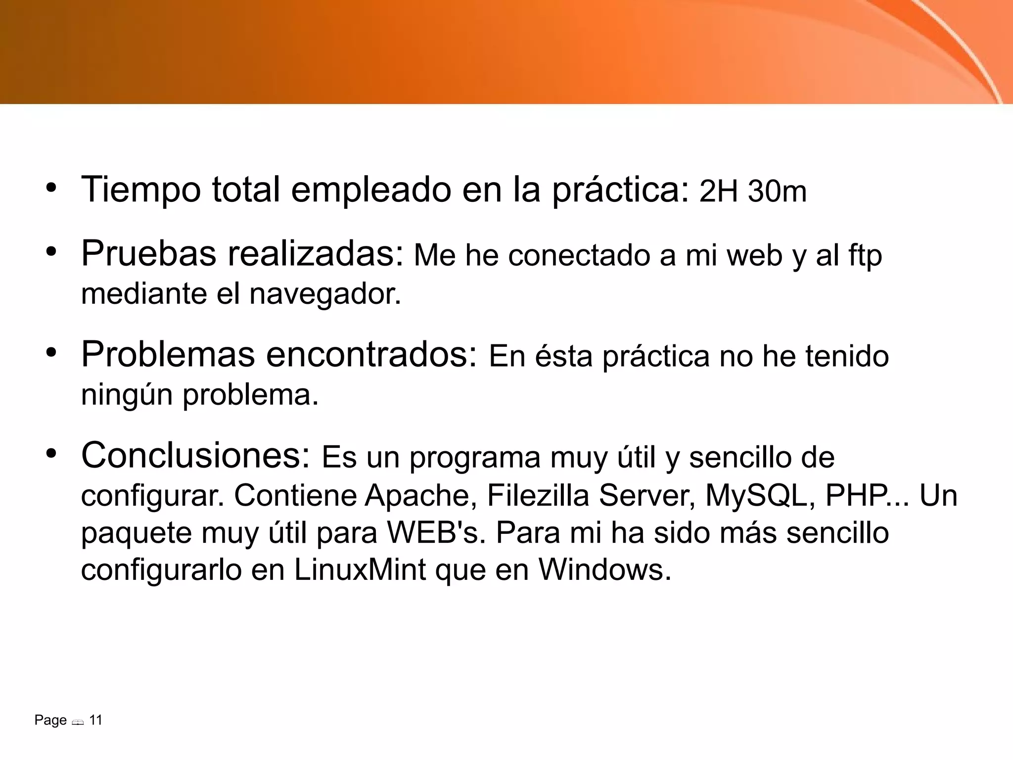 ●
      Tiempo total empleado en la práctica: 2H 30m
 ●
      Pruebas realizadas: Me he conectado a mi web y al ftp
      mediante el navegador.
 ●
      Problemas encontrados: En ésta práctica no he tenido
      ningún problema.
 ●
      Conclusiones: Es un programa muy útil y sencillo de
      configurar. Contiene Apache, Filezilla Server, MySQL, PHP... Un
      paquete muy útil para WEB's. Para mi ha sido más sencillo
      configurarlo en LinuxMint que en Windows.



Page  11
 