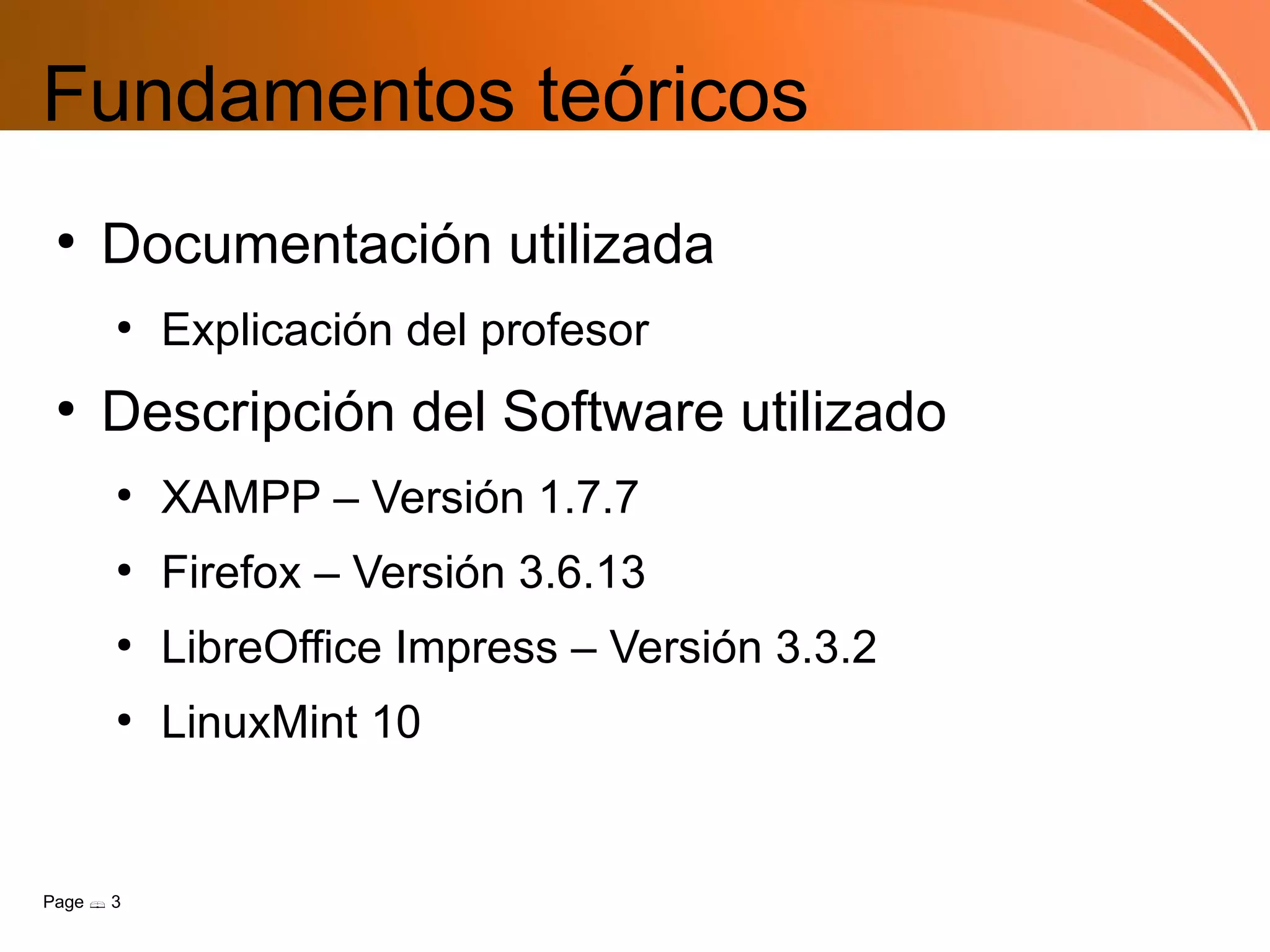 Fundamentos teóricos
 ●
     Documentación utilizada
       ●
           Explicación del profesor
 ●
     Descripción del Software utilizado
       ●
           XAMPP – Versión 1.7.7
       ●
           Firefox – Versión 3.6.13
       ●
           LibreOffice Impress – Versión 3.3.2
       ●
           LinuxMint 10


Page  3
 