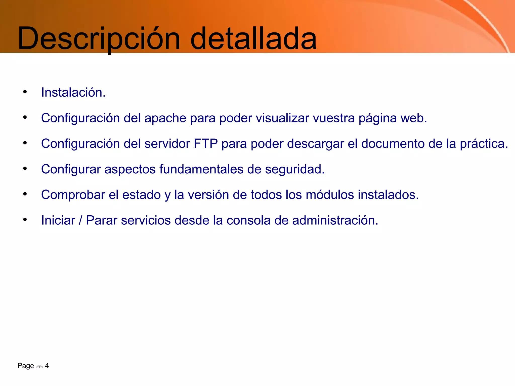 Descripción detallada
 ●
     Instalación.
 ●
     Configuración del apache para poder visualizar vuestra página web.
 ●
     Configuración del servidor FTP para poder descargar el documento de la práctica.
 ●
     Configurar aspectos fundamentales de seguridad.
 ●
     Comprobar el estado y la versión de todos los módulos instalados.
 ●
     Iniciar / Parar servicios desde la consola de administración.




Page  4
 