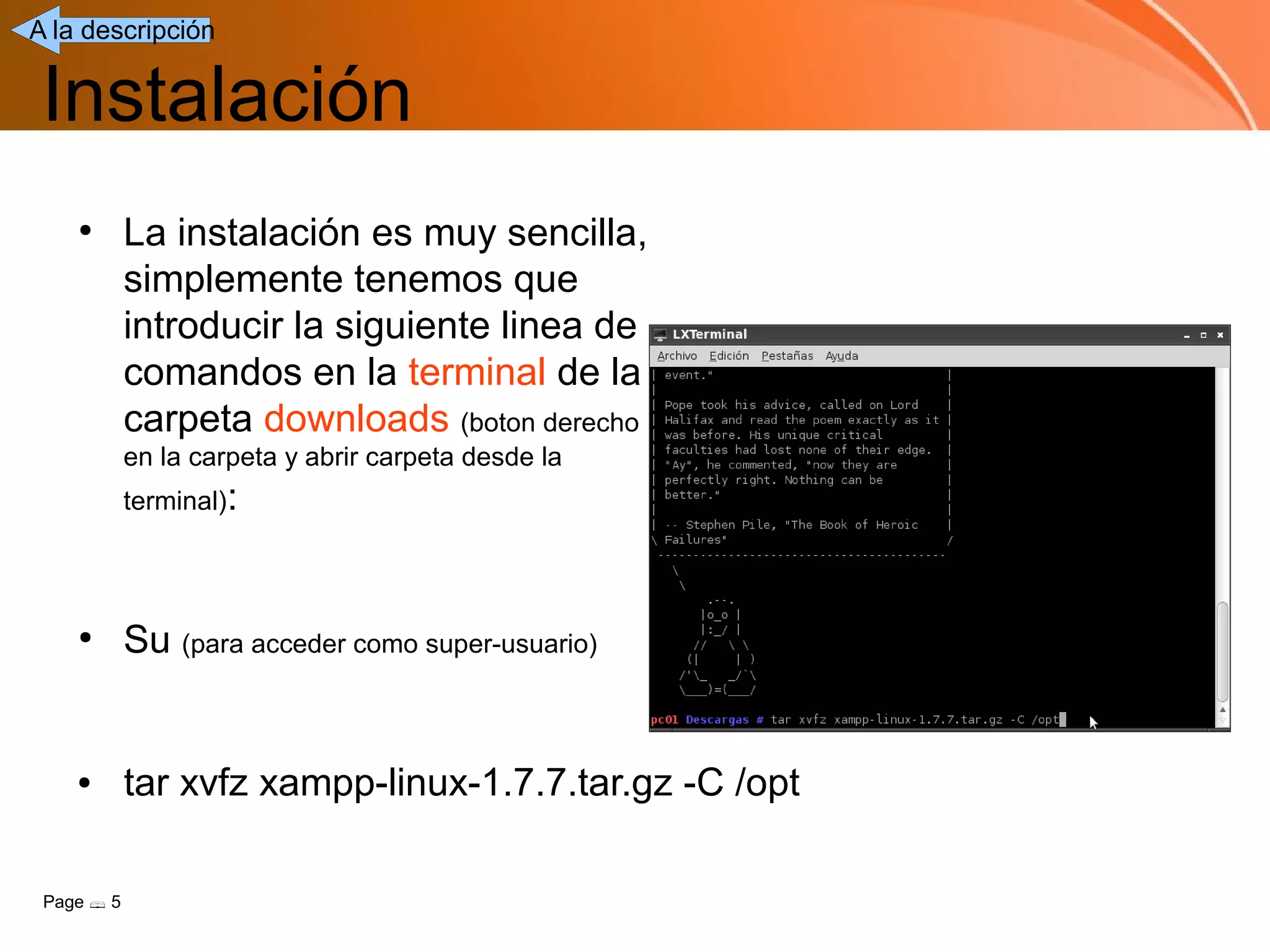 A la descripción


 Instalación
    ●
            La instalación es muy sencilla,
            simplemente tenemos que
            introducir la siguiente linea de
            comandos en la terminal de la
            carpeta downloads (boton derecho
            en la carpeta y abrir carpeta desde la
            terminal):




    ●
            Su (para acceder como super-usuario)


    ●       tar xvfz xampp-linux-1.7.7.tar.gz -C /opt

 Page  5
 
