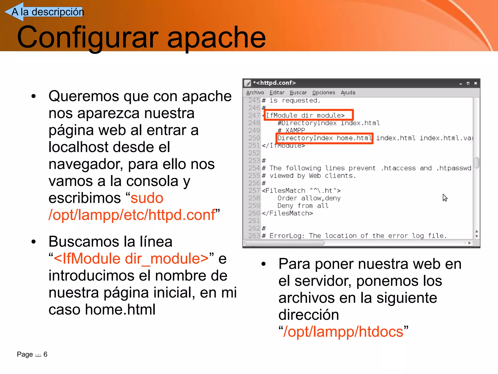 A la descripción


 Configurar apache
    ●       Queremos que con apache
            nos aparezca nuestra
            página web al entrar a
            localhost desde el
            navegador, para ello nos
            vamos a la consola y
            escribimos “sudo
            /opt/lampp/etc/httpd.conf”
    ●       Buscamos la línea
            “<IfModule dir_module>” e       ●   Para poner nuestra web en
            introducimos el nombre de           el servidor, ponemos los
            nuestra página inicial, en mi       archivos en la siguiente
            caso home.html                      dirección
                                                “/opt/lampp/htdocs”
 Page  6
 