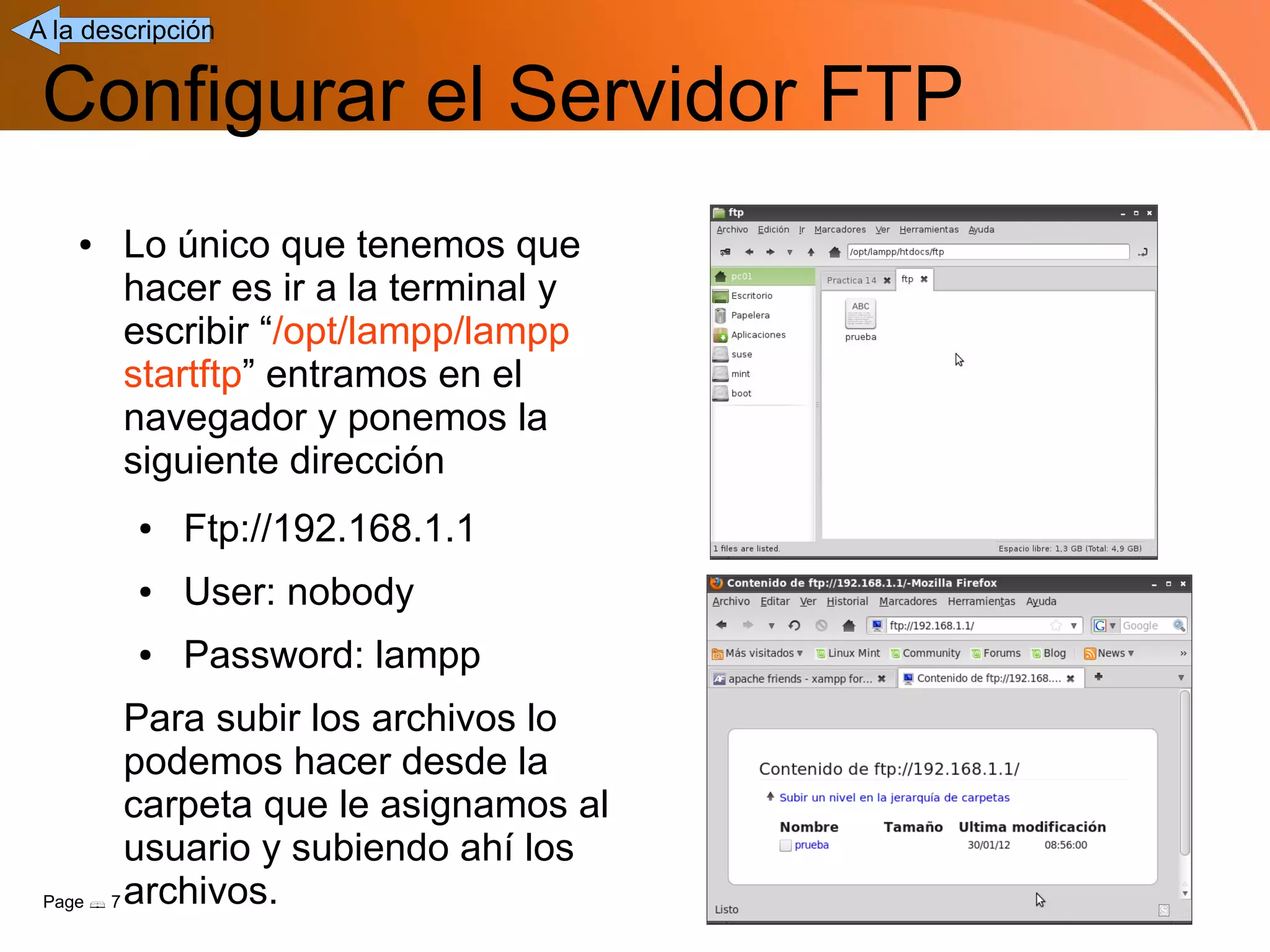 A la descripción


 Configurar el Servidor FTP
    ●   Lo único que tenemos que
        hacer es ir a la terminal y
        escribir “/opt/lampp/lampp
        startftp” entramos en el
        navegador y ponemos la
        siguiente dirección
         ●   Ftp://192.168.1.1
         ●   User: nobody
         ●   Password: lampp
          Para subir los archivos lo
          podemos hacer desde la
          carpeta que le asignamos al
          usuario y subiendo ahí los
 Page  7 archivos.
 