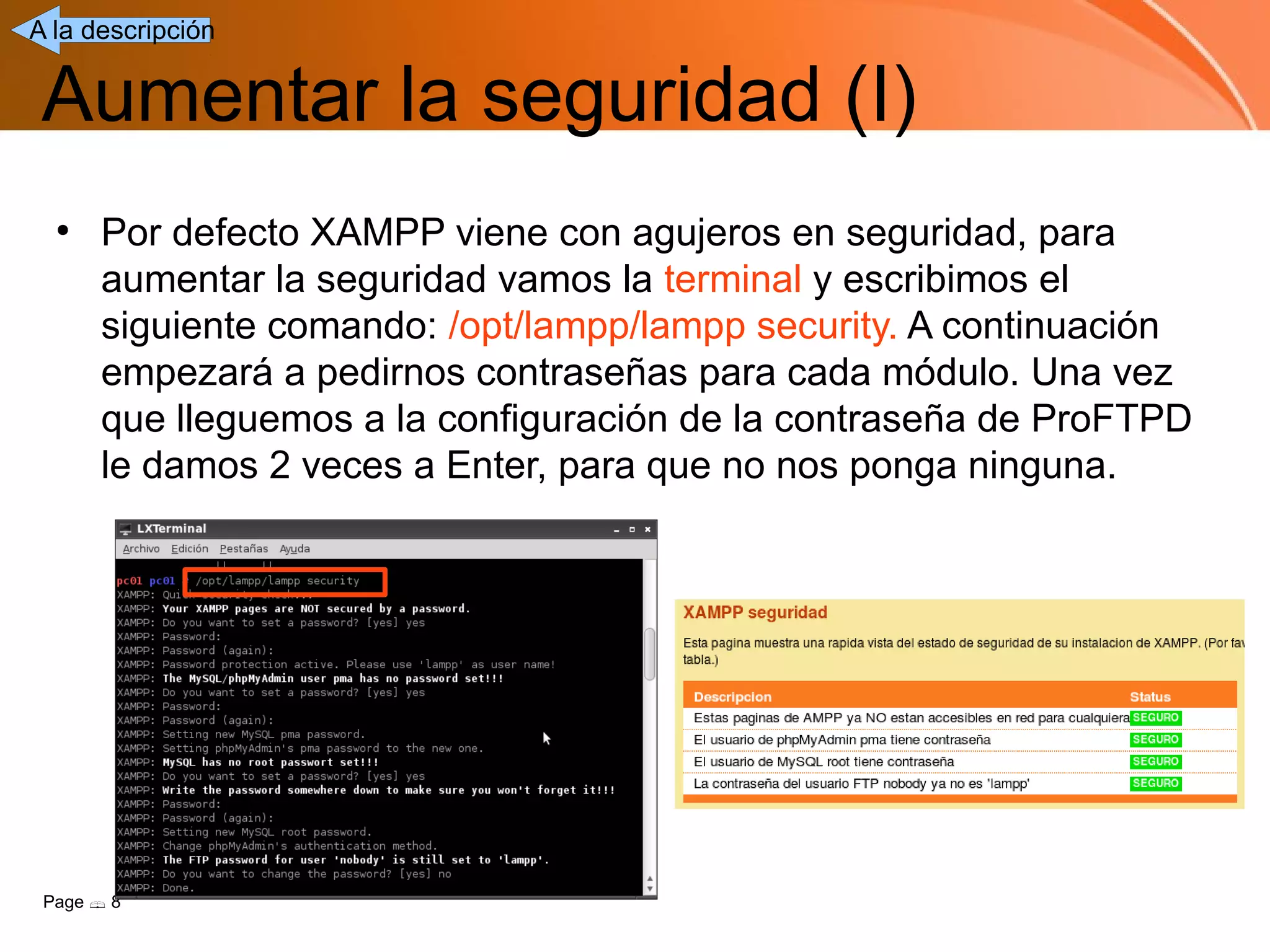 A la descripción


 Aumentar la seguridad (I)
  ●
      Por defecto XAMPP viene con agujeros en seguridad, para
      aumentar la seguridad vamos la terminal y escribimos el
      siguiente comando: /opt/lampp/lampp security. A continuación
      empezará a pedirnos contraseñas para cada módulo. Una vez
      que lleguemos a la configuración de la contraseña de ProFTPD
      le damos 2 veces a Enter, para que no nos ponga ninguna.




 Page  8
 