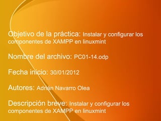 Objetivo de la práctica: Instalar y configurar los
componentes de XAMPP en linuxmint

Nombre del archivo: PC01-14.odp

Fecha inicio: 30/01/2012

Autores: Adrián Navarro Olea

Descripción breve: Instalar y configurar los
componentes de XAMPP en linuxmint
 
