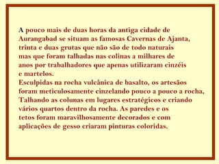 A pouco mais de duas horas da antiga cidade de
Aurangabad se situam as famosas Cavernas de Ajanta,
trinta e duas grutas que não são de todo naturais
mas que foram talhadas nas colinas a milhares de
anos por trabalhadores que apenas utilizaram cinzéis
e martelos.
Esculpidas na rocha vulcânica de basalto, os artesãos
foram meticulosamente cinzelando pouco a pouco a rocha,
Talhando as colunas em lugares estratégicos e criando
vários quartos dentro da rocha. As paredes e os
tetos foram maravilhosamente decorados e com
aplicações de gesso criaram pinturas coloridas.
 