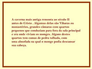 A caverna mais antiga remonta ao século II
antes de Cristo . Algumas delas são Viharas ou
monastérios, grandes câmaras com quartos
pequenos que conduziam para fora da sala principal
e era onde viviam os monges. Alguns destes
quartos tem camas de pedra talhada, com
uma almofada na qual o monge podia descansar
sua cabeça.
 