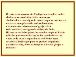 .
O resto das cavernas são Chaityas ou templos, muito
similares as catedrais cristãs, com tetos
abobodados e com vigas de madeira que se cruzam em
nervuras, com pilares de pedras decorados,
e na nave central (onde uma igreja cristã
teria seu altar) uma grande estátua de Buda.
Há que se recordar que estes templos de pedra foram
talhados muitos séculos antes das catedrais cristãs,
o que pode levar a especular se não foram estas
cavernas a inspiração para os grandes arquitetos
da Idade Média, e não os templos clássicos gregos e
romanos.
 