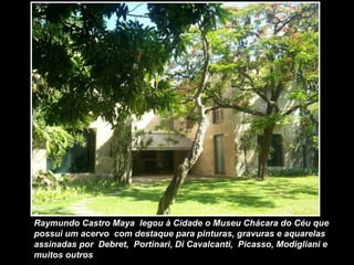 Raymundo Castro Maya legou à Cidade o Museu Chácara do Céu que
possui um acervo com destaque para pinturas, gravuras e aquarelas
assinadas por Debret, Portinari, Di Cavalcanti, Picasso, Modigliani e
muitos outros
 