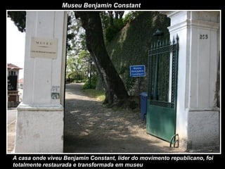 Museu Benjamin Constant
A casa onde viveu Benjamin Constant, líder do movimento republicano, foi
totalmente restaurada e transformada em museu
 