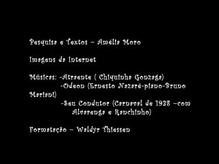Pesquisa e Textos – Amélia Moro
Imagens da Internet
Músicas: -Atraente ( Chiquinha Gonzaga)
-Odeon (Ernesto Nazaré-piano-Bruno
Mariani)
-Seu Condutor (Carnaval de 1938 –com
Alvarenga e Ranchinho)
Formatação – Waldyr Thiessen
 