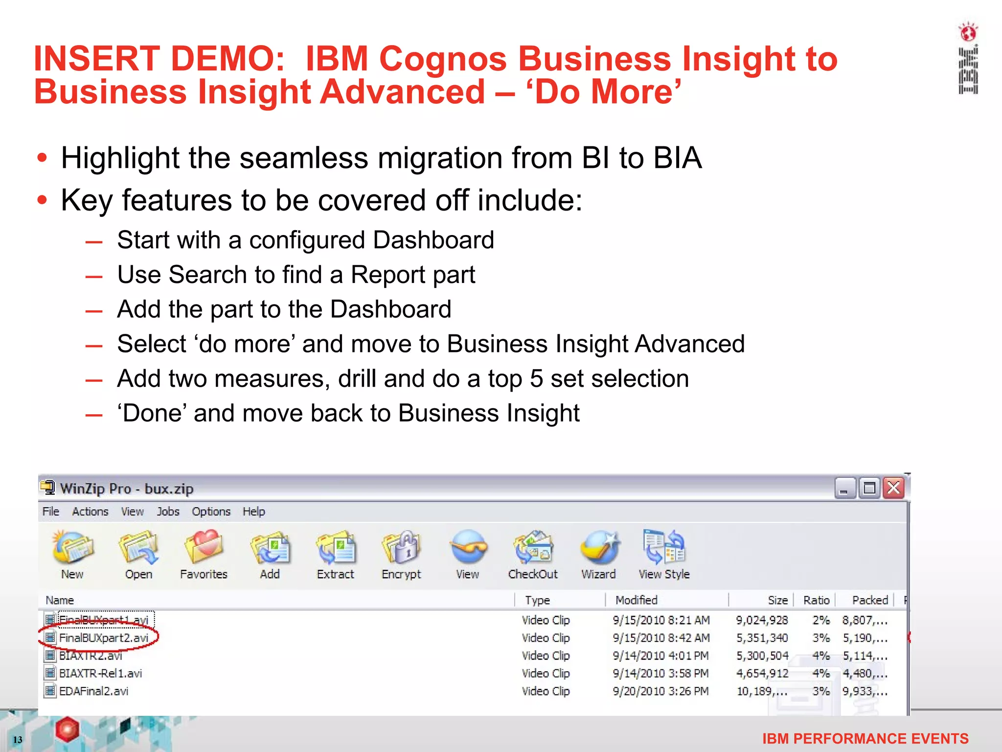 INSERT DEMO:  IBM Cognos Business Insight to Business Insight Advanced – ‘Do More’ Highlight the seamless migration from BI to BIA  Key features to be covered off include: Start with a configured Dashboard Use Search to find a Report part  Add the part to the Dashboard Select ‘do more’ and move to Business Insight Advanced Add two measures, drill and do a top 5 set selection ‘ Done’ and move back to Business Insight 