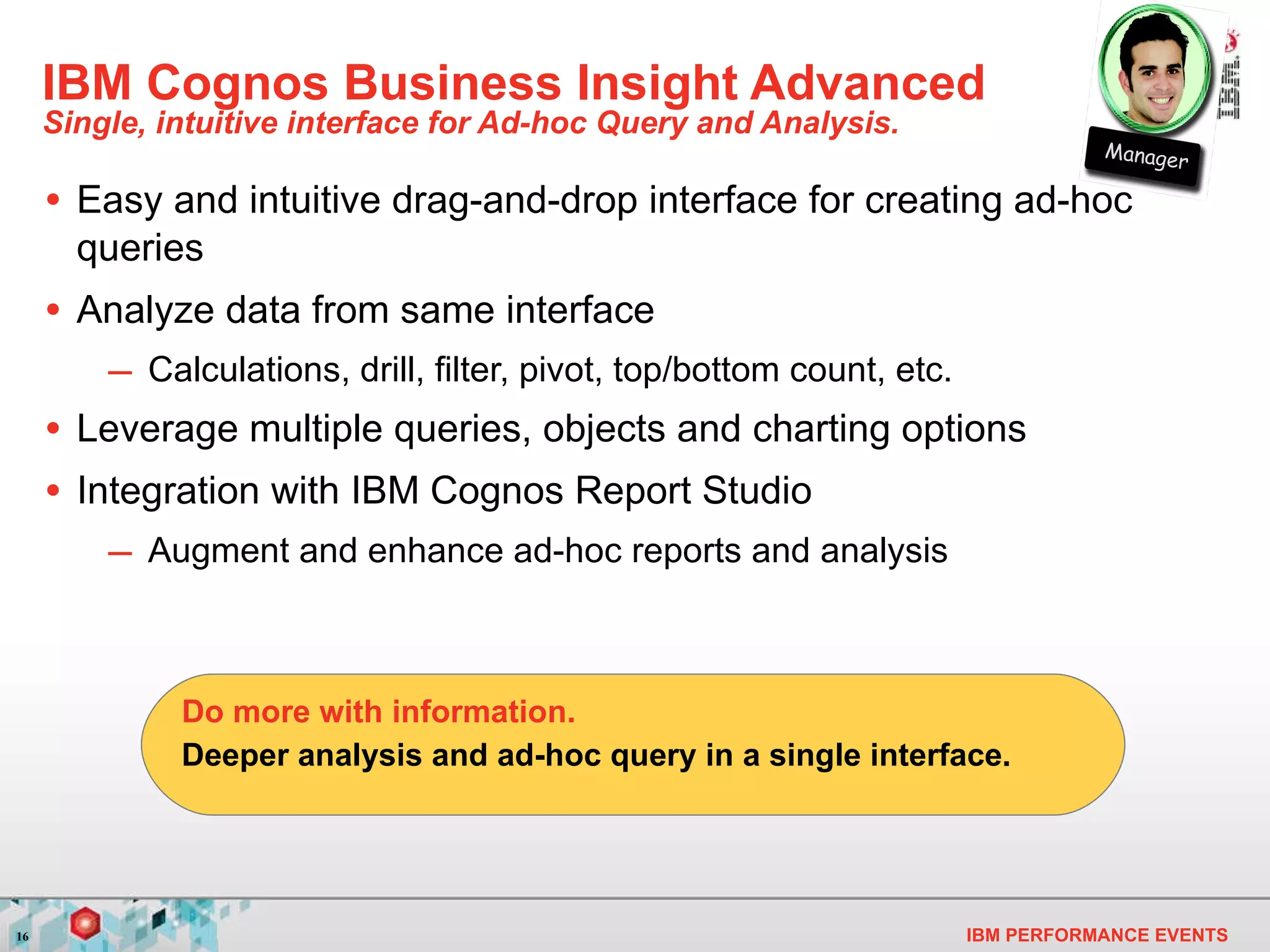 IBM Cognos Business Insight Advanced Single, intuitive interface for Ad-hoc Query and Analysis. Easy and intuitive drag-and-drop interface for creating ad-hoc queries Analyze data from same interface Calculations, drill, filter, pivot, top/bottom count, etc. Leverage multiple queries, objects and charting options Integration with IBM Cognos Report Studio Augment and enhance ad-hoc reports and analysis Deeper analysis and ad-hoc query in a single interface. Do more with information. Manager 