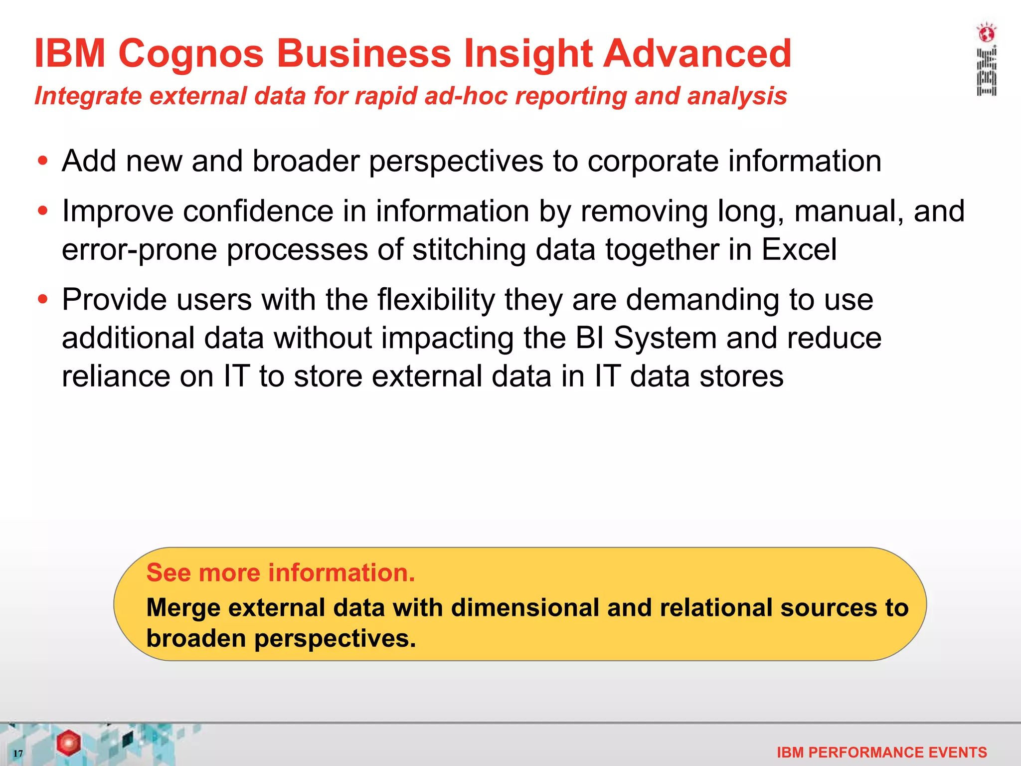 IBM Cognos Business Insight Advanced Integrate external data for rapid ad-hoc reporting and analysis   Add new and broader perspectives to corporate information Improve confidence in information by removing long, manual, and error-prone processes of stitching data together in Excel Provide users with the flexibility they are demanding to use additional data without impacting the BI System and reduce reliance on IT to store external data in IT data stores Merge external data with dimensional and relational sources  to broaden perspectives . See more information. 