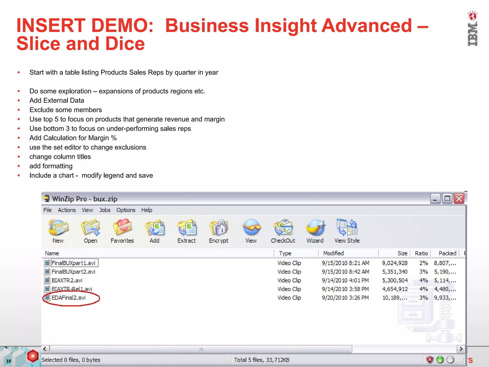 INSERT DEMO:  Business Insight Advanced – Slice and Dice Start with a table listing Products Sales Reps by quarter in year Do some exploration – expansions of products regions etc. Add External Data Exclude some members Use top 5 to focus on products that generate revenue and margin Use bottom 3 to focus on under-performing sales reps Add Calculation for Margin % use the set editor to change exclusions change column titles add formatting Include a chart -  modify legend and save 