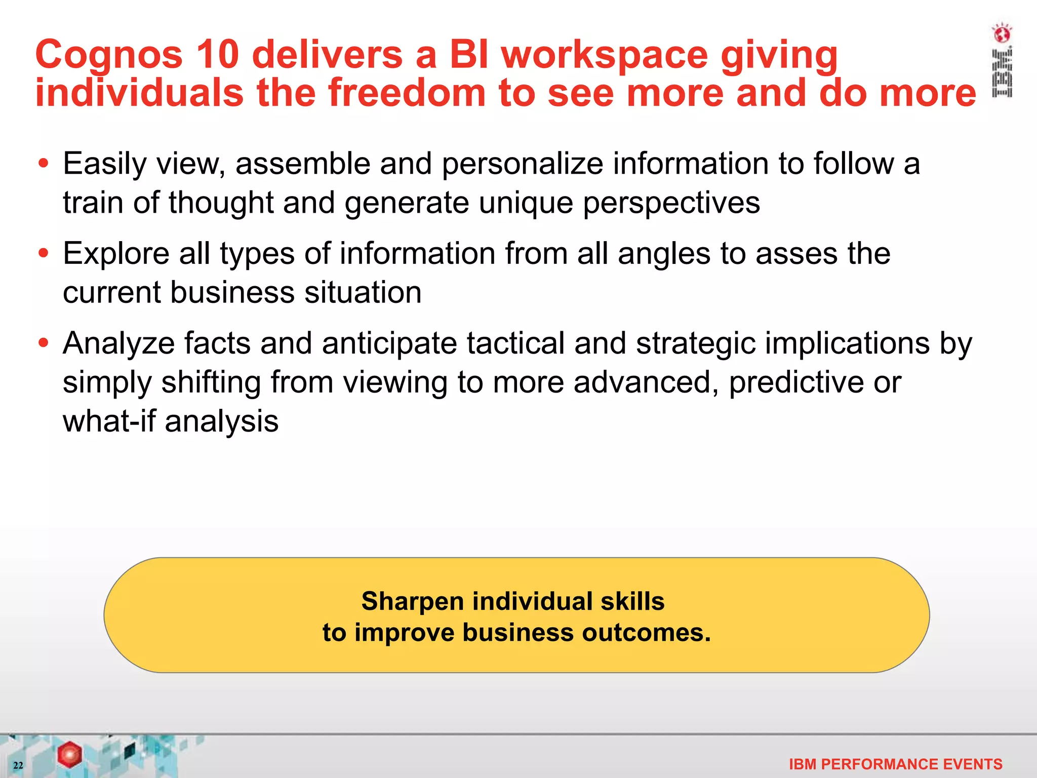 Cognos 10 delivers a BI workspace giving individuals the freedom to see more and do more Easily view, assemble and personalize information to follow a train of thought and generate unique perspectives Explore all types of information from all angles to asses the current business situation Analyze facts and anticipate tactical and strategic implications by simply shifting from viewing to more advanced, predictive or what-if analysis Sharpen individual skills  to improve business outcomes. 