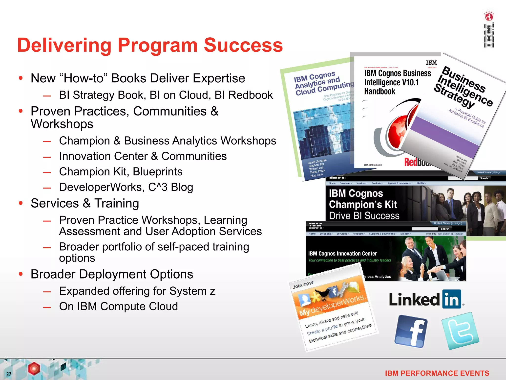 Delivering Program Success  New “How-to” Books Deliver Expertise BI Strategy Book, BI on Cloud, BI Redbook Proven Practices, Communities & Workshops Champion & Business Analytics Workshops Innovation Center & Communities Champion Kit, Blueprints DeveloperWorks, C^3 Blog Services & Training Proven Practice Workshops, Learning Assessment and User Adoption Services Broader portfolio of self-paced training options Broader Deployment Options Expanded offering for System z On IBM Compute Cloud 