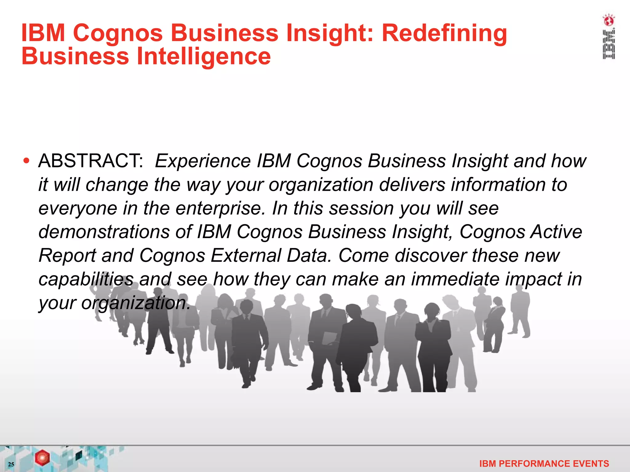 IBM Cognos Business Insight: Redefining Business Intelligence ABSTRACT:  Experience IBM Cognos Business Insight and how it will change the way your organization delivers information to everyone in the enterprise. In this session you will see demonstrations of IBM Cognos Business Insight, Cognos Active Report and Cognos External Data. Come discover these new capabilities and see how they can make an immediate impact in your organization. 