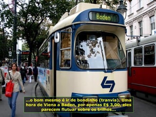 ...o bom mesmo é ir de bondinho (tranvia). Uma
hora de Viena a Baden, por apenas E$ 3,00, eles
parecem flutuar sobre os trilhos...
 