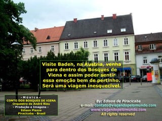 Visite Baden, na Áustria, venha
para dentro dos Bosques de
Viena e assim poder sentir
essa emoção bem de pertinho.
Será uma viagem inesquecível.
- M ú s i c a –
CONTO DOS BOSQUES DE VIENA
Orquestra de André Rieu
- Produção e Imagens -
Edison Piazza
Piracicaba - Brasil
 