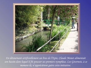 En détournant artificiellement un bras de l’Epte, Claude Monet alimentait
son bassin dans lequel il fit pousser ses premiers nymphéas. Les Givernois, à ce
moment-là, n’apprécièrent guère cette initiative.
 