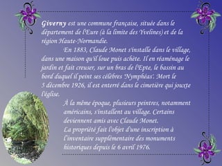 Giverny est une commune française, située dans le
département de l'Eure (à la limite des Yvelines) et de la
région Haute-Normandie.
En 1883, Claude Monet s'installe dans le village,
dans une maison qu'il loue puis achète. Il en réaménage le
jardin et fait creuser, sur un bras de l'Epte, le bassin au
bord duquel il peint ses célèbres 'Nymphéas'. Mort le
5 décembre 1926, il est enterré dans le cimetière qui jouxte
l'église.
À la même époque, plusieurs peintres, notamment
américains, s'installent au village. Certains
deviennent amis avec Claude Monet.
La propriété fait l'objet d'une inscription à
l’inventaire supplémentaire des monuments
historiques depuis le 6 avril 1976.
 