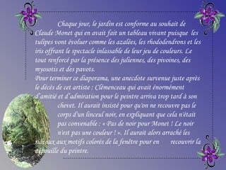 Chaque jour, le jardin est conforme au souhait de
Claude Monet qui en avait fait un tableau vivant puisque les
tulipes vont évoluer comme les azalées, les rhododendrons et les
iris offrant le spectacle inlassable de leur jeu de couleurs. Le
tout renforcé par la présence des juliennes, des pivoines, des
myosotis et des pavots.
Pour terminer ce diaporama, une anecdote survenue juste après
le décès de cet artiste : Clémenceau qui avait énormément
d’amitié et d’admiration pour le peintre arriva trop tard à son
chevet. Il aurait insisté pour qu'on ne recouvre pas le
corps d'un linceul noir, en expliquant que cela n'était
pas convenable : « Pas de noir pour Monet ! Le noir
n'est pas une couleur ! ». Il aurait alors arraché les
rideaux aux motifs colorés de la fenêtre pour en recouvrir la
dépouille du peintre.
 