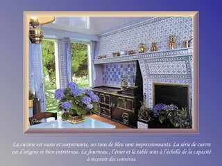 La cuisine est vaste et surprenante, ses tons de bleu sont impressionnants. La série de cuivre
est d’origine et bien entretenue. Le fourneau , l’évier et la table sont à l’échelle de la capacité
à recevoir des convives.
 