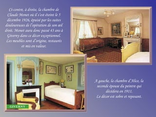 Ci-contre, à droite, la chambre de
Claude Monet où il s’est éteint le 5
décembre 1926, épuisé par les suites
douloureuses de l’opération de son œil
droit. Monet aura donc passé 43 ans à
Giverny dans ce décor exceptionnel.
Les meubles sont d’origine, restaurés
et mis en valeur.
A gauche, la chambre d’Alice, la
seconde épouse du peintre qui
décédera en 1911.
Le décor est sobre et reposant.
 