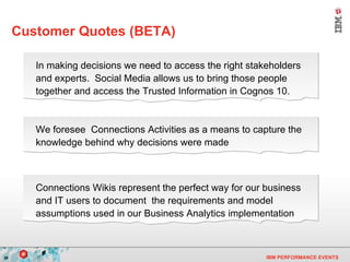 Customer Quotes (BETA) In making decisions we need to access the right stakeholders and experts.  Social Media allows us to bring those people together and access the Trusted Information in Cognos 10. We foresee  Connections Activities as a means to capture the knowledge behind why decisions were made Connections Wikis represent the perfect way for our business and IT users to document  the requirements and model assumptions used in our Business Analytics implementation 