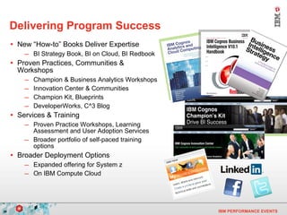 Delivering Program Success  New “How-to” Books Deliver Expertise BI Strategy Book, BI on Cloud, BI Redbook Proven Practices, Communities & Workshops Champion & Business Analytics Workshops Innovation Center & Communities Champion Kit, Blueprints DeveloperWorks, C^3 Blog Services & Training Proven Practice Workshops, Learning Assessment and User Adoption Services Broader portfolio of self-paced training options Broader Deployment Options Expanded offering for System z On IBM Compute Cloud 