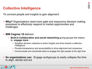 Collective Intelligence To connect people and insights to gain alignment Why?  Organizations need more agile and responsive decision making processes to effectively respond to market opportunities and challenges.   IBM Cognos 10  delivers Built-in Collaboration and social networking  giving groups the means to  engage more  :  Establish decision networks to share insights and drive toward a collective intelligence Provide transparency and accountability to drive alignment and consensus  Communicate and coordinate tasks to engage the right people at the right time  So organizations can:   Engage workgroups to easily collapse the time to align, decide and act 