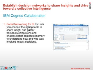 Establish decision networks to share insights and drive toward a collective intelligence   Social Networking for BI  that lets you connect the right people to share insight and gather perspectives/opinions and enables better corporate memory to understand how and who was involved in past decisions. IBM Cognos Collaboration 