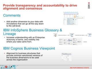 Provide transparency and accountability to drive alignment and consensus   Add another dimension to your data with Annotations that can go all the way down to the cell-level. Increase understanding with an Enterprise dictionary of terms, and visibility into where your data came from.  Alignment to business structures that provide common sanctioned versions of the business dimensions to be used across the organization IBM InfoSphere Business Glossary & Lineage IBM Cognos Business Viewpoint Comments 