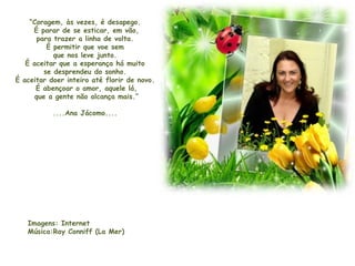 “Coragem, às vezes, é desapego.
É parar de se esticar, em vão,
para trazer a linha de volta.
É permitir que voe sem
que nos leve junto.
É aceitar que a esperança há muito
se desprendeu do sonho.
É aceitar doer inteiro até florir de novo.
É abençoar o amor, aquele lá,
que a gente não alcança mais.”
....Ana Jácomo....
Imagens: Internet
Música:Ray Conniff (La Mer)
 