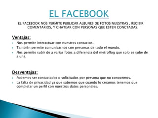  DENTRO DE LOS RIESGOS RELARIVOS A LAS RELACIONES PERSONALES ENCONTARMOS :_EL CHAT.Y CADA UNO DE ESTO_EL FACEBOOK.             LO VEREMOS CONSUS VENTAJAS Y _EL METROFLOG.           DESVENTAJAS. 